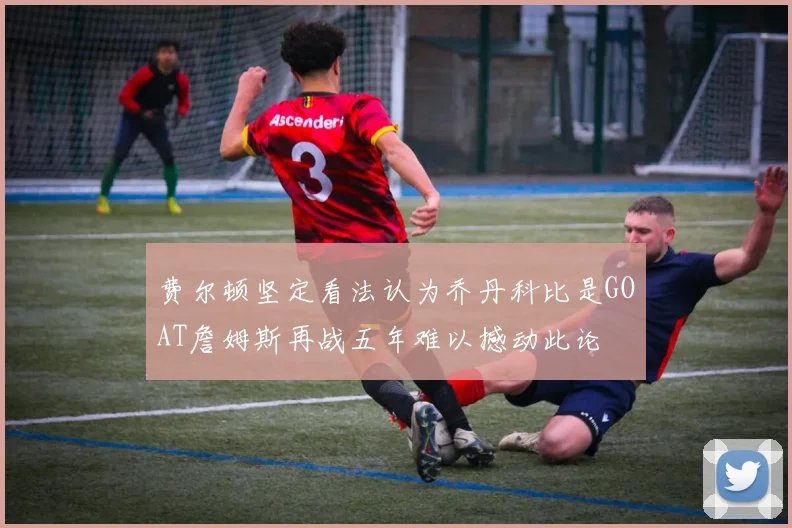 费尔顿坚定看法认为乔丹科比是GOAT詹姆斯再战五年难以撼动此论