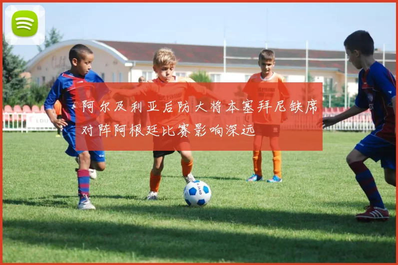 阿尔及利亚后防大将本塞拜尼缺席对阵阿根廷比赛影响深远