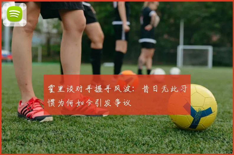 霍里谈对手握手风波：昔日无此习惯为何如今引发争议