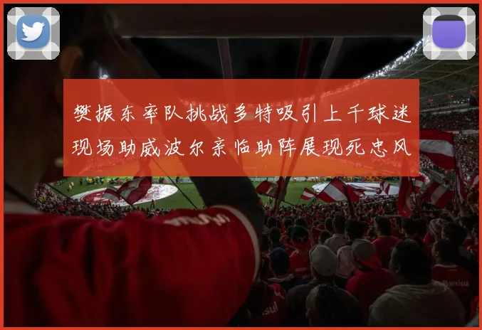 樊振东率队挑战多特吸引上千球迷现场助威波尔亲临助阵展现死忠风采