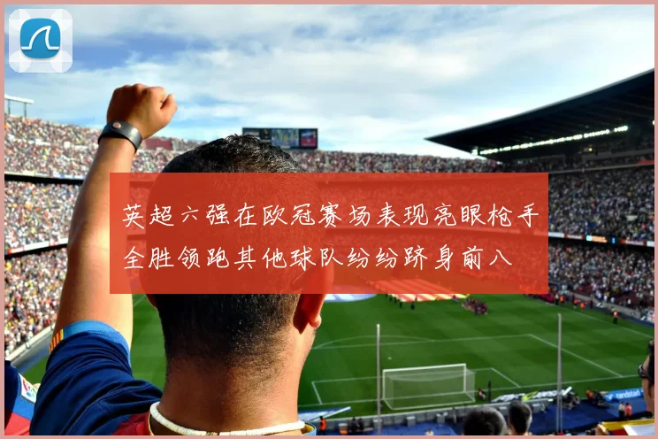 英超六强在欧冠赛场表现亮眼枪手全胜领跑其他球队纷纷跻身前八