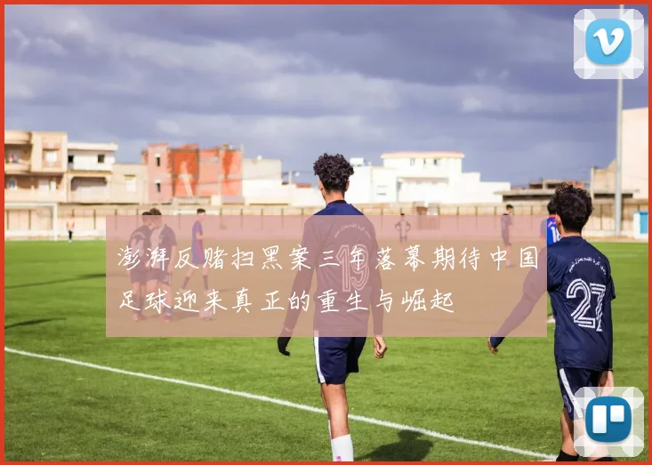 澎湃反赌扫黑案三年落幕期待中国足球迎来真正的重生与崛起