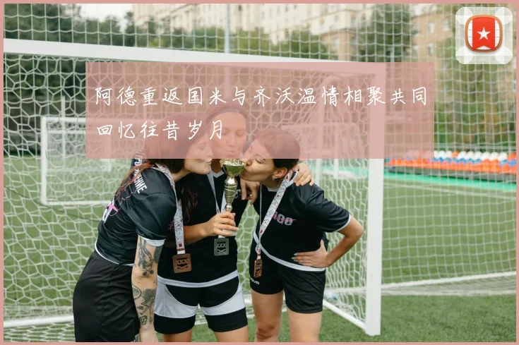 阿德重返国米与齐沃温情相聚共同回忆往昔岁月