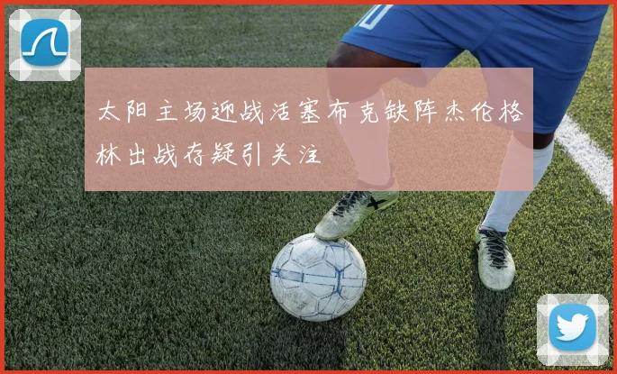 太阳主场迎战活塞布克缺阵杰伦格林出战存疑引关注