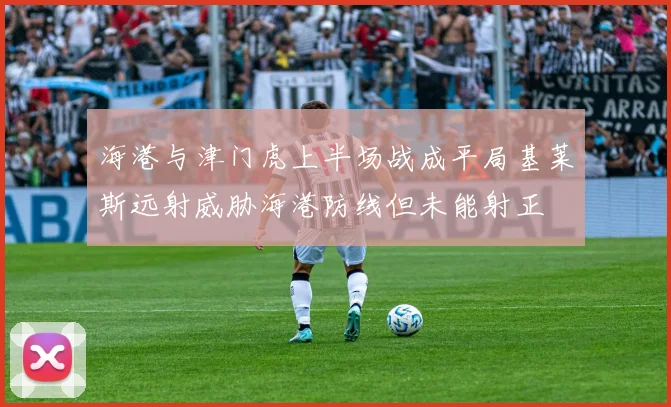 海港与津门虎上半场战成平局基莱斯远射威胁海港防线但未能射正