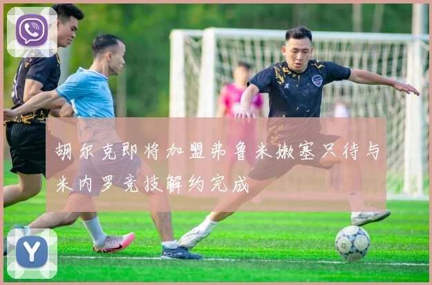 胡尔克即将加盟弗鲁米嫩塞只待与米内罗竞技解约完成