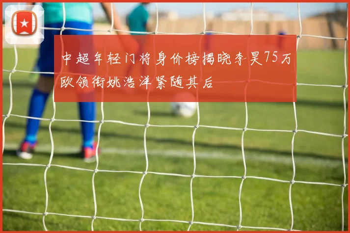 中超年轻门将身价榜揭晓李昊75万欧领衔姚浩洋紧随其后