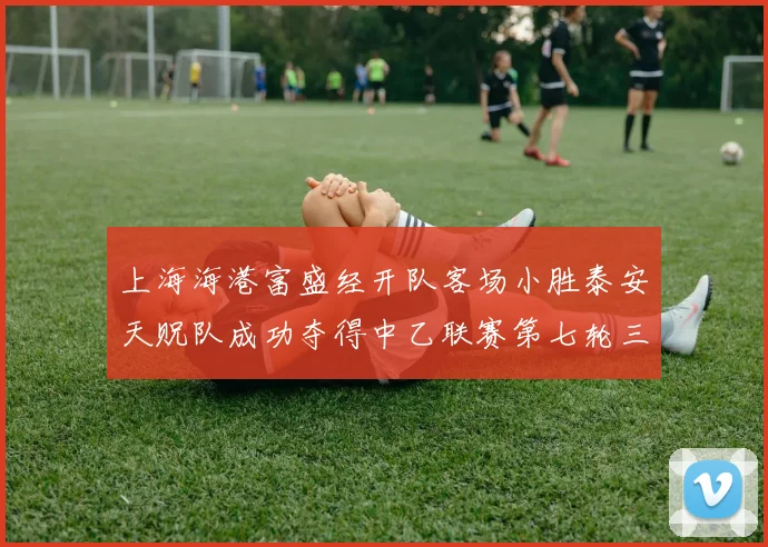 上海海港富盛经开队客场小胜泰安天贶队成功夺得中乙联赛第七轮三分