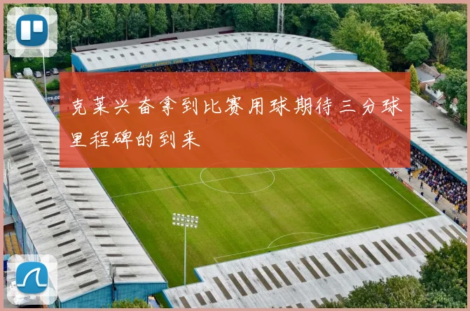 克莱兴奋拿到比赛用球期待三分球里程碑的到来