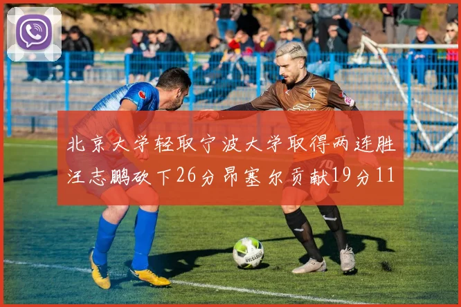 北京大学轻取宁波大学取得两连胜汪志鹏砍下26分昂塞尔贡献19分11篮板5助攻
