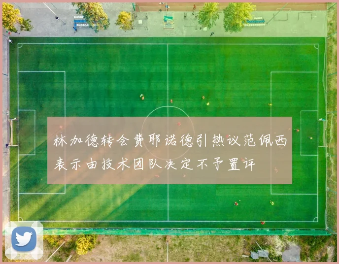 林加德转会费耶诺德引热议范佩西表示由技术团队决定不予置评