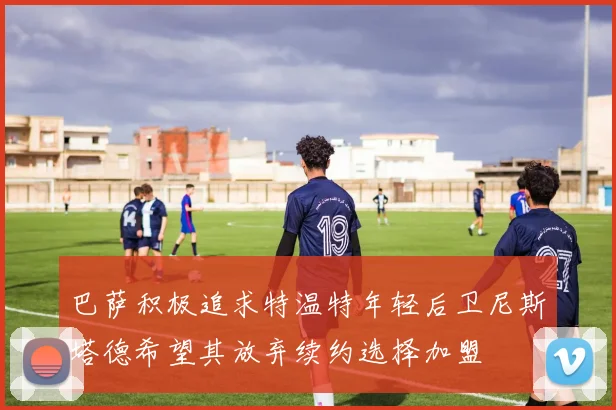 巴萨积极追求特温特年轻后卫尼斯塔德希望其放弃续约选择加盟