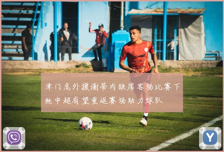 津门虎外援谢蒂内缺席客场比赛下轮中超有望重返赛场助力球队