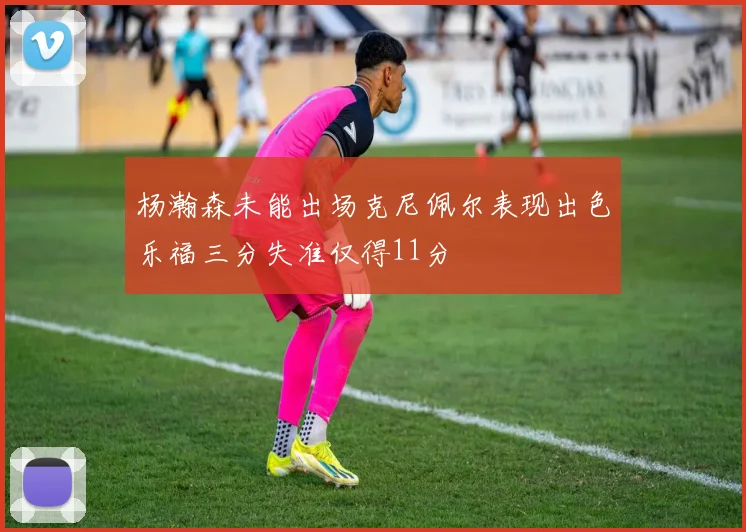杨瀚森未能出场克尼佩尔表现出色乐福三分失准仅得11分