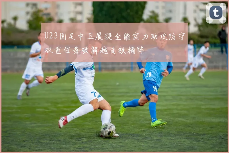 U23国足中卫展现全能实力助攻防守双重任务破解越南铁桶阵