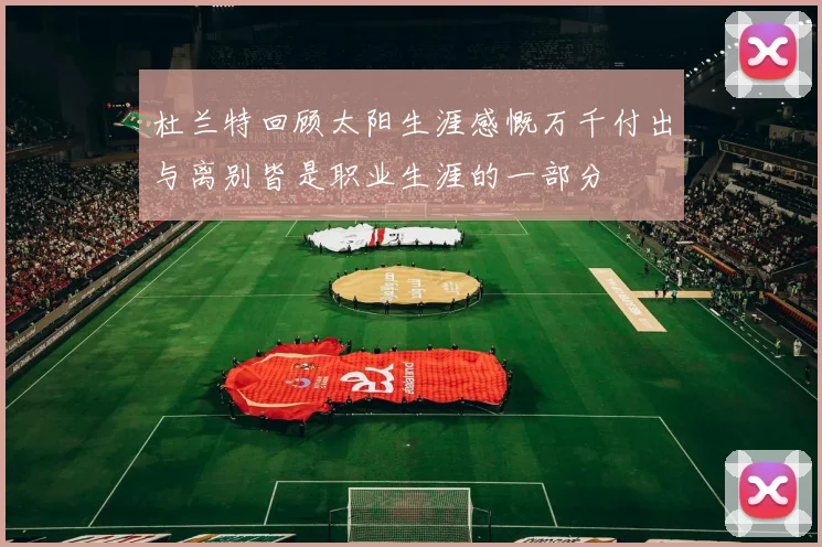 杜兰特回顾太阳生涯感慨万千付出与离别皆是职业生涯的一部分